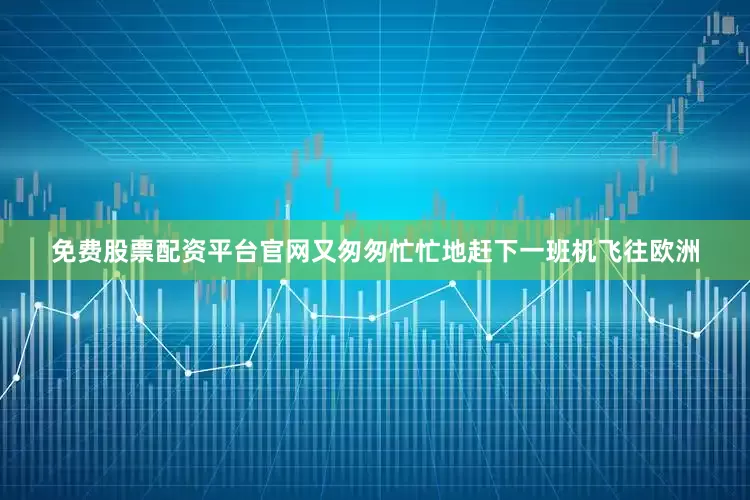 免费股票配资平台官网又匆匆忙忙地赶下一班机飞往欧洲