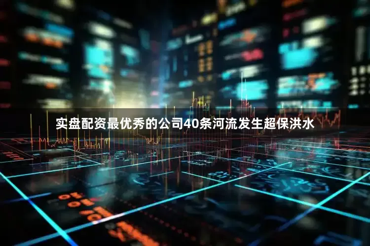 实盘配资最优秀的公司40条河流发生超保洪水