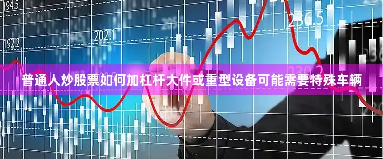 普通人炒股票如何加杠杆大件或重型设备可能需要特殊车辆