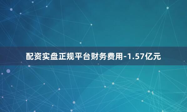 配资实盘正规平台财务费用-1.57亿元
