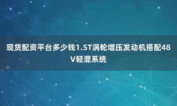 现货配资平台多少钱1.5T涡轮增压发动机搭配48V轻混系统