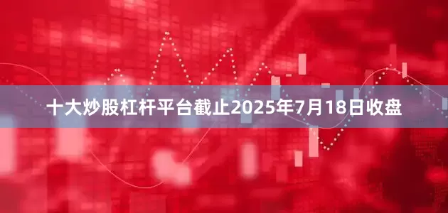 十大炒股杠杆平台截止2025年7月18日收盘
