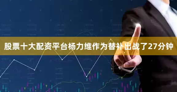 股票十大配资平台杨力维作为替补出战了27分钟