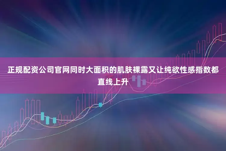 正规配资公司官网同时大面积的肌肤裸露又让纯欲性感指数都直线上升