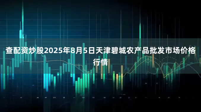 查配资炒股2025年8月5日天津碧城农产品批发市场价格行情