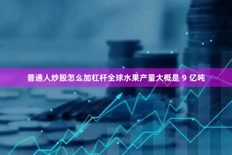 普通人炒股怎么加杠杆全球水果产量大概是 9 亿吨