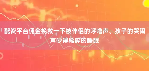 配资平台佣金挽救一下被伴侣的呼噜声、孩子的哭闹声吵得稀碎的睡眠