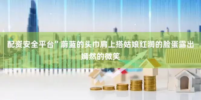 配资安全平台”蔚蓝的头巾肩上搭姑娘红润的脸蛋露出嫣然的微笑