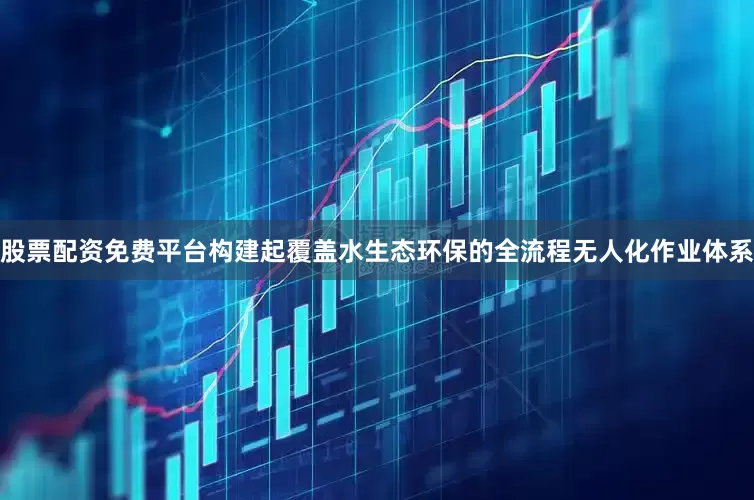 股票配资免费平台构建起覆盖水生态环保的全流程无人化作业体系