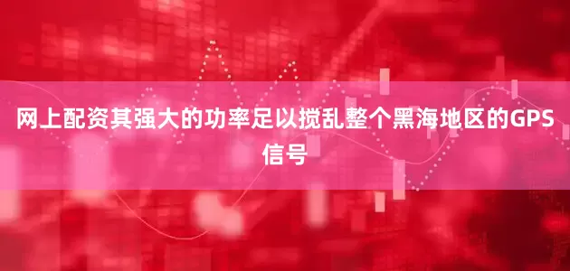 网上配资其强大的功率足以搅乱整个黑海地区的GPS信号
